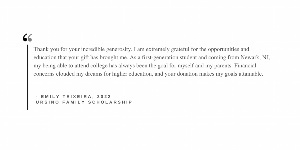 thank you for your incredible generosity. i am extremely grateful for the opportunities and education that your gift has brought me. as a first generation college student and coming from newark, nj, my being able to attend college has always been the goal for myself and my parents. financial concerns clouded my dreams for higher education, and your donation makes my goals attainable.
