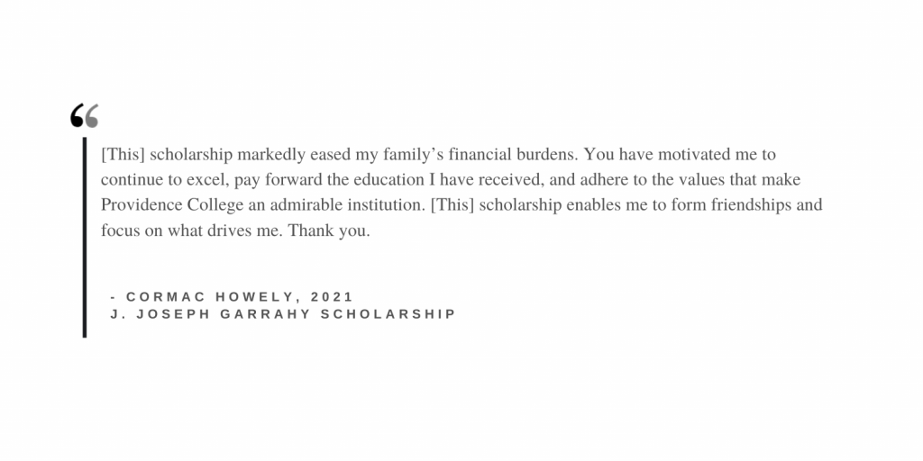 this scholarship has eased my family's financial burdens. you have motivated me to continue to excel, pay forward the education i have received, and adhere to the values that make Providence College an admirable institution. this scholarship enables me to form friendships and focus on what drives me. Thank you. 